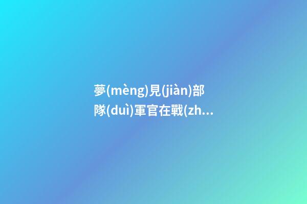 夢(mèng)見(jiàn)部隊(duì)軍官在戰(zhàn)爭(zhēng)期間自己的臉色蒼白　周公解夢(mèng)之夢(mèng)到部隊(duì)軍官